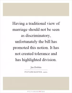 Having a traditional view of marriage should not be seen as discriminatory, unfortunately the bill has promoted this notion. It has not created tolerance and has highlighted division Picture Quote #1