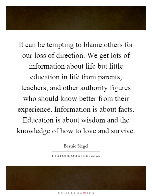 It can be tempting to blame others for our loss of direction. We get lots of information about life but little education in life from parents, teachers, and other authority figures who should know better from their experience. Information is about facts. Education is about wisdom and the knowledge of how to love and survive Picture Quote #1