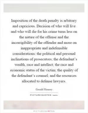 Imposition of the death penalty is arbitrary and capricious. Decision of who will live and who will die for his crime turns less on the nature of the offense and the incorrigibility of the offender and more on inappropriate and indefensible considerations: the political and personal inclinations of prosecutors; the defendant’s wealth, race and intellect; the race and economic status of the victim; the quality of the defendant’s counsel; and the resources allocated to defense lawyers Picture Quote #1