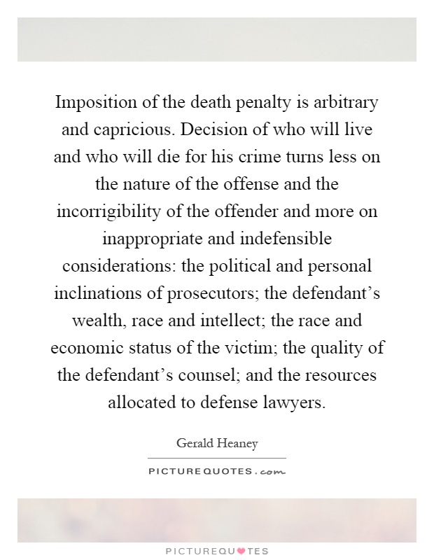 Imposition of the death penalty is arbitrary and capricious. Decision of who will live and who will die for his crime turns less on the nature of the offense and the incorrigibility of the offender and more on inappropriate and indefensible considerations: the political and personal inclinations of prosecutors; the defendant's wealth, race and intellect; the race and economic status of the victim; the quality of the defendant's counsel; and the resources allocated to defense lawyers Picture Quote #1