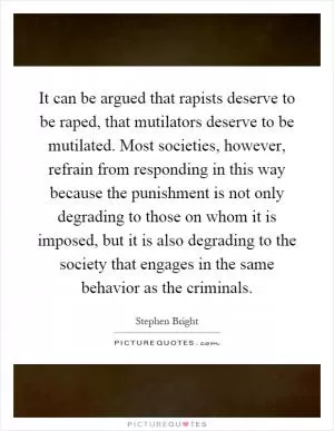 It can be argued that rapists deserve to be raped, that mutilators deserve to be mutilated. Most societies, however, refrain from responding in this way because the punishment is not only degrading to those on whom it is imposed, but it is also degrading to the society that engages in the same behavior as the criminals Picture Quote #1