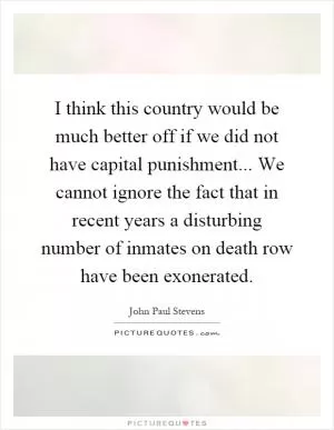 I think this country would be much better off if we did not have capital punishment... We cannot ignore the fact that in recent years a disturbing number of inmates on death row have been exonerated Picture Quote #1