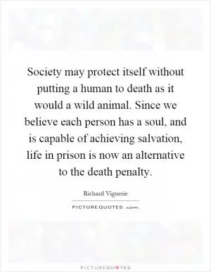 Society may protect itself without putting a human to death as it would a wild animal. Since we believe each person has a soul, and is capable of achieving salvation, life in prison is now an alternative to the death penalty Picture Quote #1