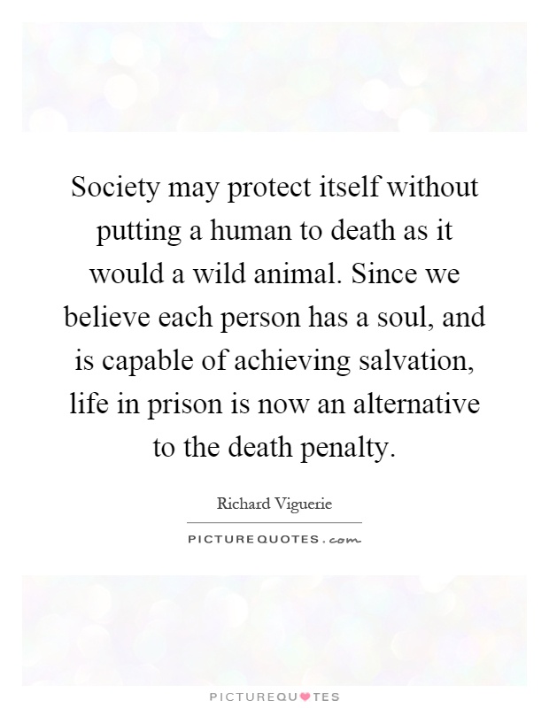 Society may protect itself without putting a human to death as it would a wild animal. Since we believe each person has a soul, and is capable of achieving salvation, life in prison is now an alternative to the death penalty Picture Quote #1