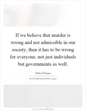 If we believe that murder is wrong and not admissible in our society, then it has to be wrong for everyone, not just individuals but governments as well Picture Quote #1
