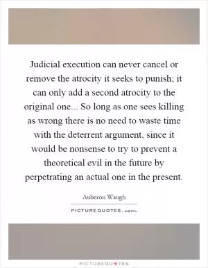 Judicial execution can never cancel or remove the atrocity it seeks to punish; it can only add a second atrocity to the original one... So long as one sees killing as wrong there is no need to waste time with the deterrent argument, since it would be nonsense to try to prevent a theoretical evil in the future by perpetrating an actual one in the present Picture Quote #1
