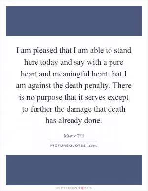 I am pleased that I am able to stand here today and say with a pure heart and meaningful heart that I am against the death penalty. There is no purpose that it serves except to further the damage that death has already done Picture Quote #1