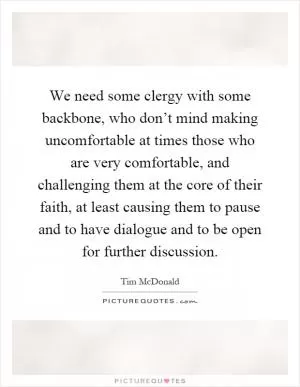 We need some clergy with some backbone, who don’t mind making uncomfortable at times those who are very comfortable, and challenging them at the core of their faith, at least causing them to pause and to have dialogue and to be open for further discussion Picture Quote #1