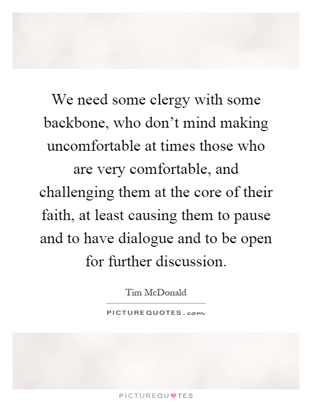 We need some clergy with some backbone, who don't mind making uncomfortable at times those who are very comfortable, and challenging them at the core of their faith, at least causing them to pause and to have dialogue and to be open for further discussion Picture Quote #1