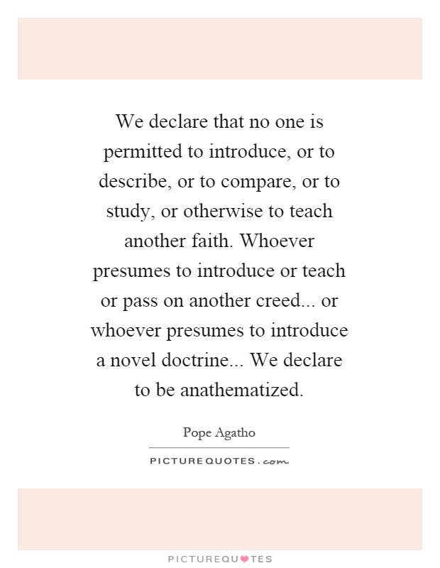 We declare that no one is permitted to introduce, or to describe, or to compare, or to study, or otherwise to teach another faith. Whoever presumes to introduce or teach or pass on another creed... or whoever presumes to introduce a novel doctrine... We declare to be anathematized Picture Quote #1