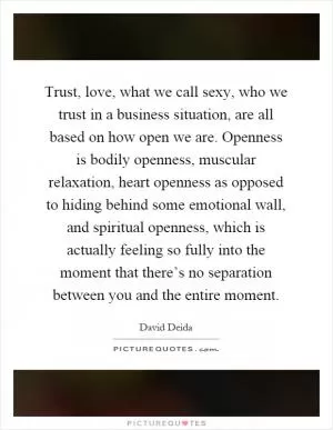 Trust, love, what we call sexy, who we trust in a business situation, are all based on how open we are. Openness is bodily openness, muscular relaxation, heart openness as opposed to hiding behind some emotional wall, and spiritual openness, which is actually feeling so fully into the moment that there’s no separation between you and the entire moment Picture Quote #1