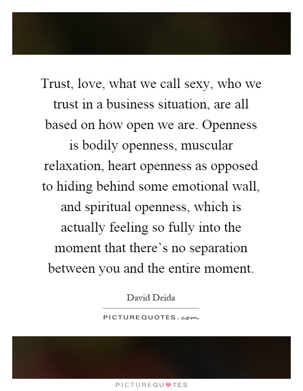 Trust, love, what we call sexy, who we trust in a business situation, are all based on how open we are. Openness is bodily openness, muscular relaxation, heart openness as opposed to hiding behind some emotional wall, and spiritual openness, which is actually feeling so fully into the moment that there's no separation between you and the entire moment Picture Quote #1