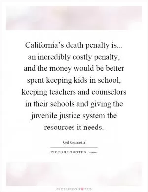 California’s death penalty is... an incredibly costly penalty, and the money would be better spent keeping kids in school, keeping teachers and counselors in their schools and giving the juvenile justice system the resources it needs Picture Quote #1