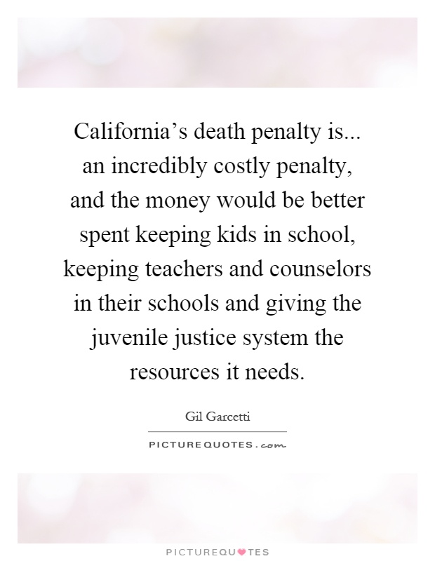 California's death penalty is... an incredibly costly penalty, and the money would be better spent keeping kids in school, keeping teachers and counselors in their schools and giving the juvenile justice system the resources it needs Picture Quote #1