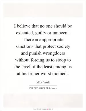 I believe that no one should be executed, guilty or innocent. There are appropriate sanctions that protect society and punish wrongdoers without forcing us to stoop to the level of the least among us at his or her worst moment Picture Quote #1
