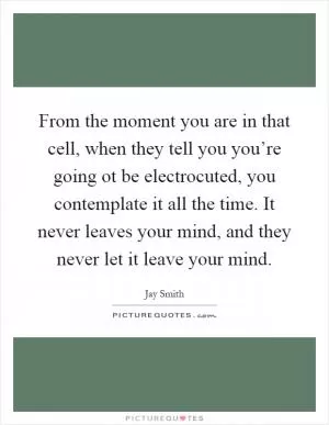 From the moment you are in that cell, when they tell you you’re going ot be electrocuted, you contemplate it all the time. It never leaves your mind, and they never let it leave your mind Picture Quote #1