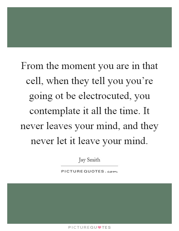 From the moment you are in that cell, when they tell you you're going ot be electrocuted, you contemplate it all the time. It never leaves your mind, and they never let it leave your mind Picture Quote #1