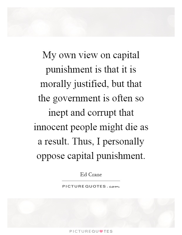 My own view on capital punishment is that it is morally justified, but that the government is often so inept and corrupt that innocent people might die as a result. Thus, I personally oppose capital punishment Picture Quote #1