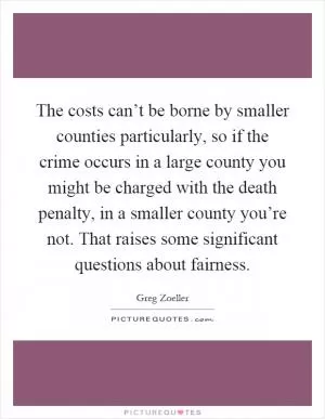 The costs can’t be borne by smaller counties particularly, so if the crime occurs in a large county you might be charged with the death penalty, in a smaller county you’re not. That raises some significant questions about fairness Picture Quote #1