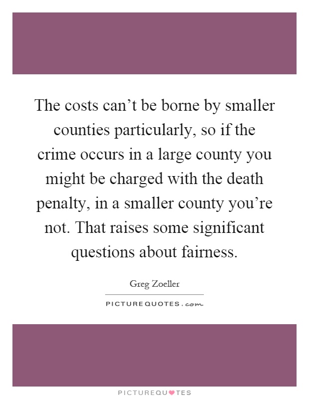 The costs can't be borne by smaller counties particularly, so if the crime occurs in a large county you might be charged with the death penalty, in a smaller county you're not. That raises some significant questions about fairness Picture Quote #1