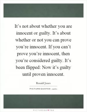 It’s not about whether you are innocent or guilty. It’s about whether or not you can prove you’re innocent. If you can’t prove you’re innocent, then you’re considered guilty. It’s been flipped: Now it’s guilty until proven innocent Picture Quote #1