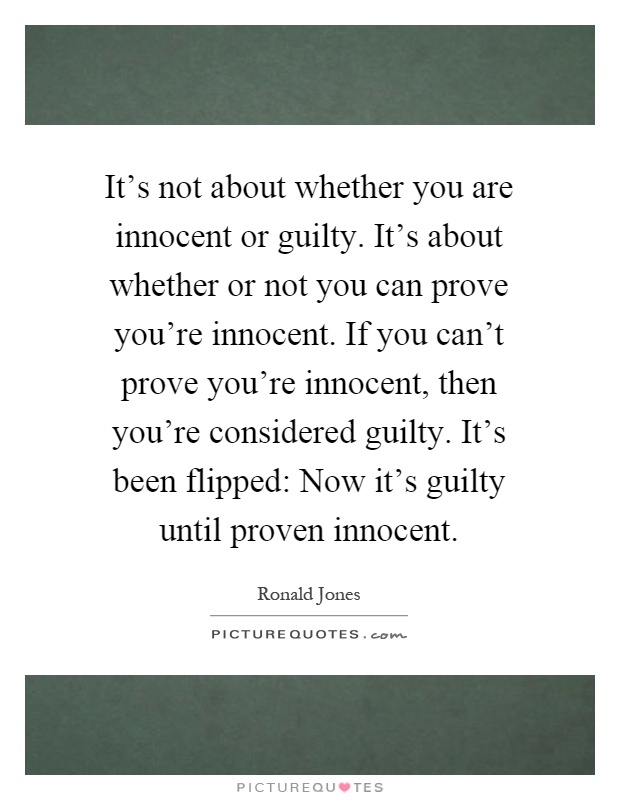 It's not about whether you are innocent or guilty. It's about whether or not you can prove you're innocent. If you can't prove you're innocent, then you're considered guilty. It's been flipped: Now it's guilty until proven innocent Picture Quote #1