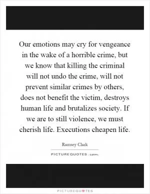 Our emotions may cry for vengeance in the wake of a horrible crime, but we know that killing the criminal will not undo the crime, will not prevent similar crimes by others, does not benefit the victim, destroys human life and brutalizes society. If we are to still violence, we must cherish life. Executions cheapen life Picture Quote #1