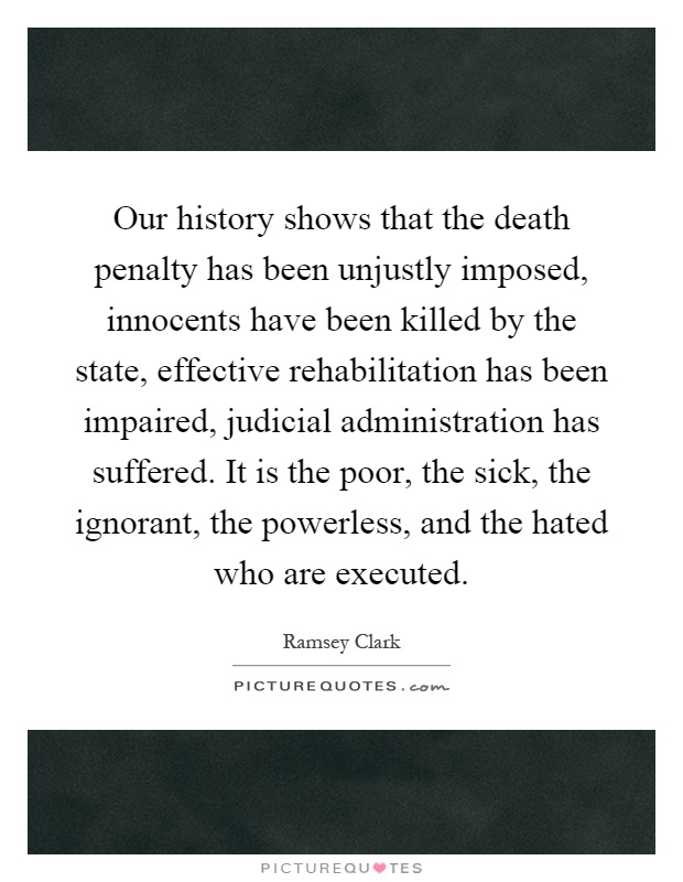 Our history shows that the death penalty has been unjustly imposed, innocents have been killed by the state, effective rehabilitation has been impaired, judicial administration has suffered. It is the poor, the sick, the ignorant, the powerless, and the hated who are executed Picture Quote #1