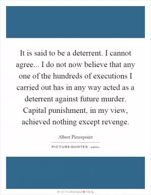It is said to be a deterrent. I cannot agree... I do not now believe that any one of the hundreds of executions I carried out has in any way acted as a deterrent against future murder. Capital punishment, in my view, achieved nothing except revenge Picture Quote #1