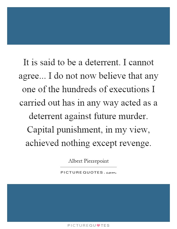 It is said to be a deterrent. I cannot agree... I do not now believe that any one of the hundreds of executions I carried out has in any way acted as a deterrent against future murder. Capital punishment, in my view, achieved nothing except revenge Picture Quote #1