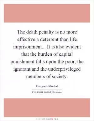 The death penalty is no more effective a deterrent than life imprisonment... It is also evident that the burden of capital punishment falls upon the poor, the ignorant and the underprivileged members of society Picture Quote #1