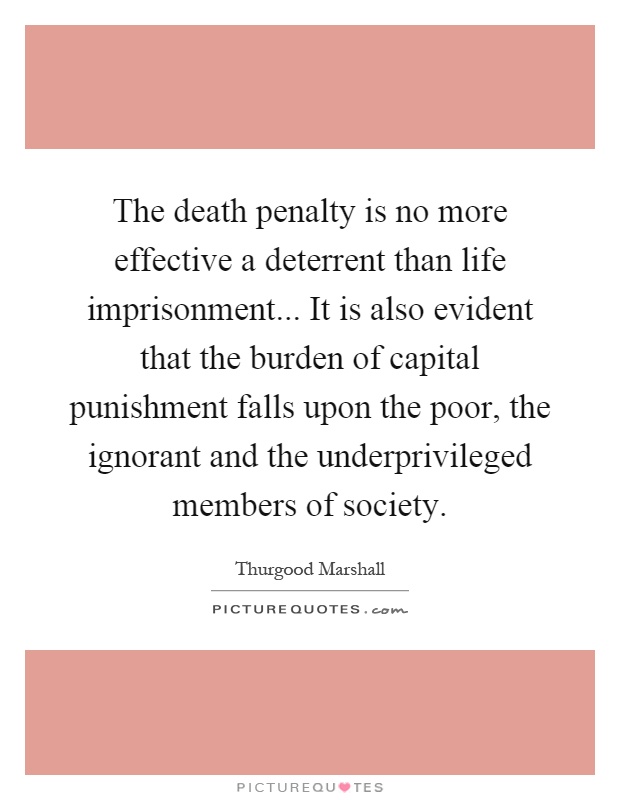 The death penalty is no more effective a deterrent than life imprisonment... It is also evident that the burden of capital punishment falls upon the poor, the ignorant and the underprivileged members of society Picture Quote #1