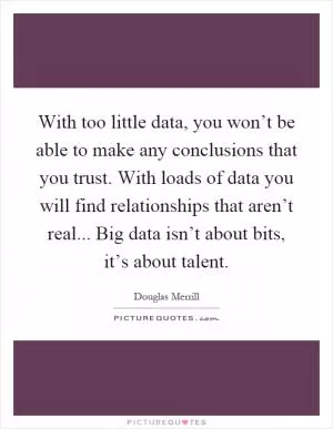 With too little data, you won’t be able to make any conclusions that you trust. With loads of data you will find relationships that aren’t real... Big data isn’t about bits, it’s about talent Picture Quote #1