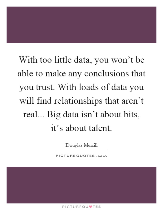 With too little data, you won't be able to make any conclusions that you trust. With loads of data you will find relationships that aren't real... Big data isn't about bits, it's about talent Picture Quote #1