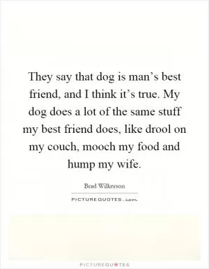 They say that dog is man’s best friend, and I think it’s true. My dog does a lot of the same stuff my best friend does, like drool on my couch, mooch my food and hump my wife Picture Quote #1