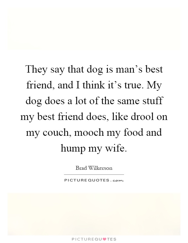 They say that dog is man's best friend, and I think it's true. My dog does a lot of the same stuff my best friend does, like drool on my couch, mooch my food and hump my wife Picture Quote #1
