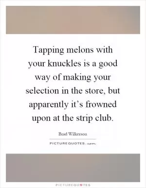 Tapping melons with your knuckles is a good way of making your selection in the store, but apparently it’s frowned upon at the strip club Picture Quote #1