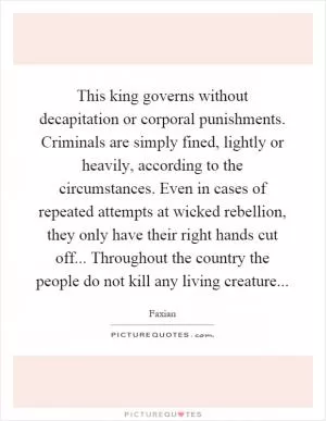 This king governs without decapitation or corporal punishments. Criminals are simply fined, lightly or heavily, according to the circumstances. Even in cases of repeated attempts at wicked rebellion, they only have their right hands cut off... Throughout the country the people do not kill any living creature Picture Quote #1