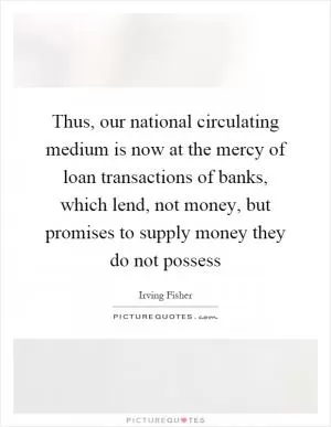 Thus, our national circulating medium is now at the mercy of loan transactions of banks, which lend, not money, but promises to supply money they do not possess Picture Quote #1