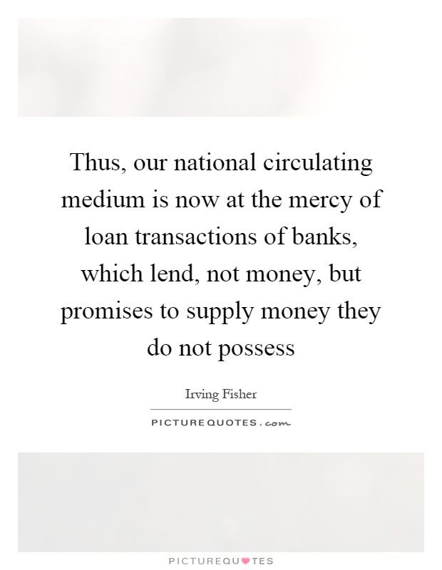 Thus, our national circulating medium is now at the mercy of loan transactions of banks, which lend, not money, but promises to supply money they do not possess Picture Quote #1