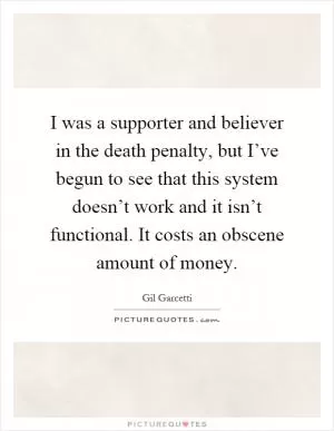 I was a supporter and believer in the death penalty, but I’ve begun to see that this system doesn’t work and it isn’t functional. It costs an obscene amount of money Picture Quote #1