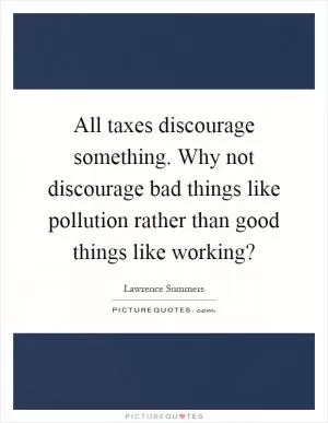 All taxes discourage something. Why not discourage bad things like pollution rather than good things like working? Picture Quote #1