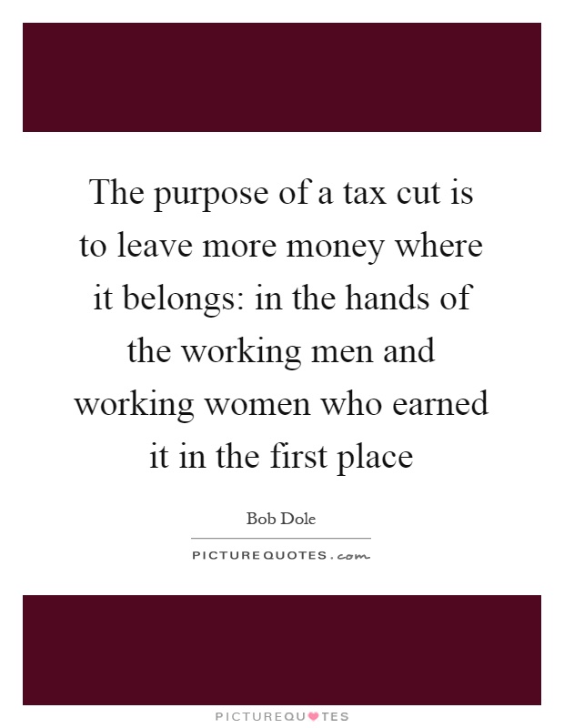 The purpose of a tax cut is to leave more money where it belongs: in the hands of the working men and working women who earned it in the first place Picture Quote #1