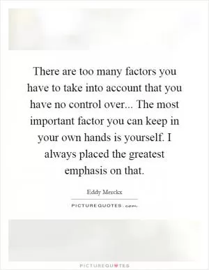 There are too many factors you have to take into account that you have no control over... The most important factor you can keep in your own hands is yourself. I always placed the greatest emphasis on that Picture Quote #1