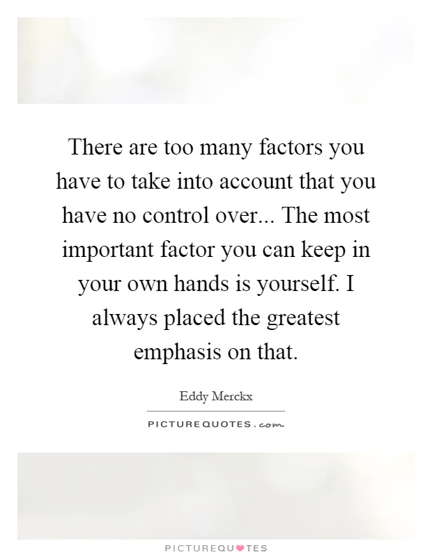 There are too many factors you have to take into account that you have no control over... The most important factor you can keep in your own hands is yourself. I always placed the greatest emphasis on that Picture Quote #1