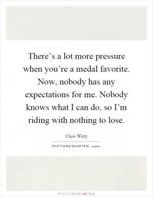 There’s a lot more pressure when you’re a medal favorite. Now, nobody has any expectations for me. Nobody knows what I can do, so I’m riding with nothing to lose Picture Quote #1