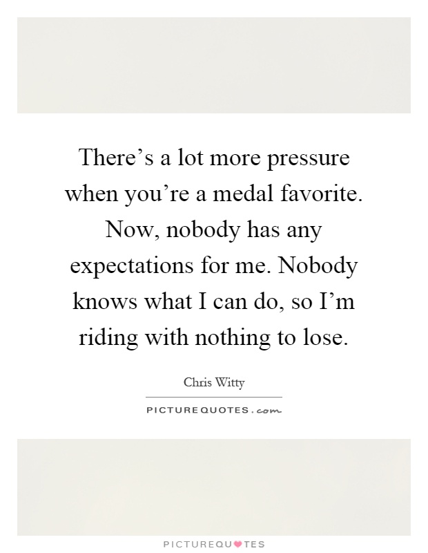 There's a lot more pressure when you're a medal favorite. Now, nobody has any expectations for me. Nobody knows what I can do, so I'm riding with nothing to lose Picture Quote #1