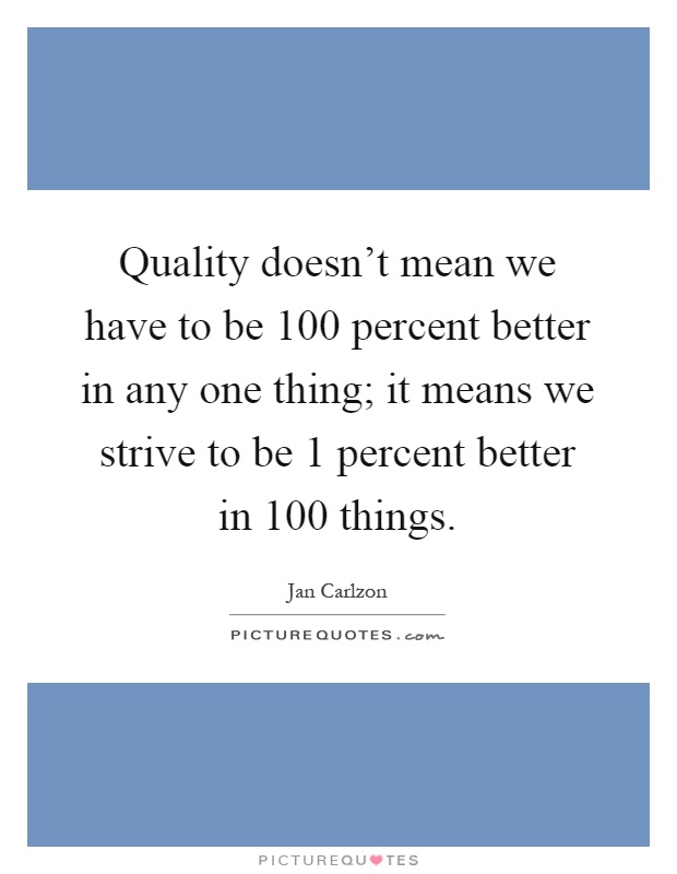 Quality doesn't mean we have to be 100 percent better in any one thing; it means we strive to be 1 percent better in 100 things Picture Quote #1