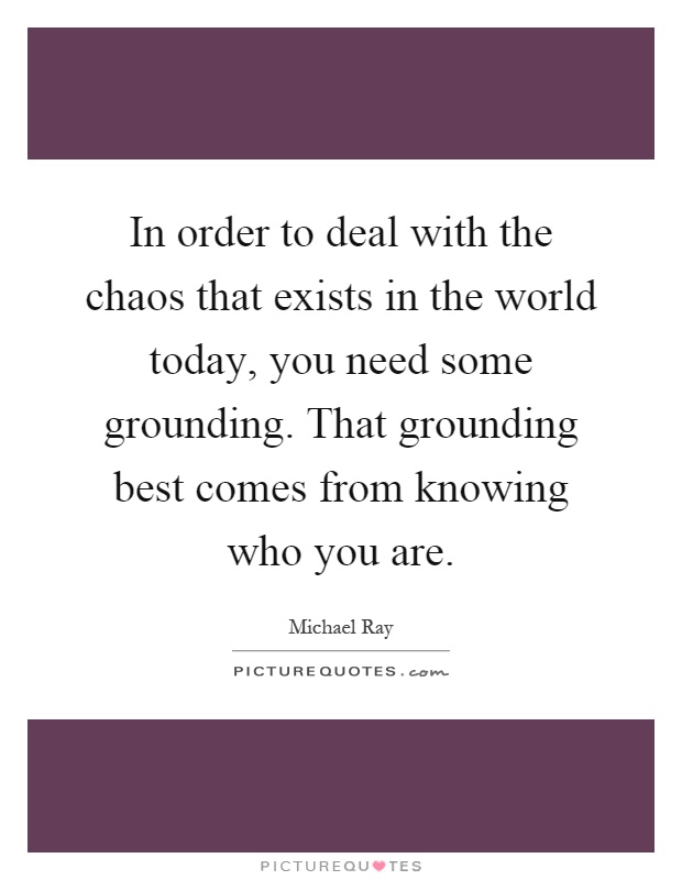 In order to deal with the chaos that exists in the world today, you need some grounding. That grounding best comes from knowing who you are Picture Quote #1