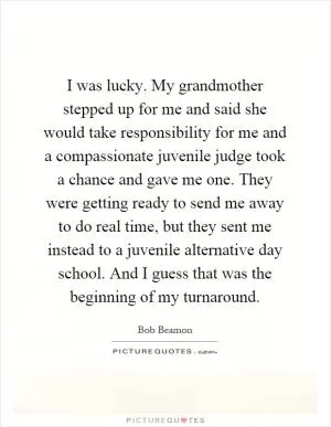 I was lucky. My grandmother stepped up for me and said she would take responsibility for me and a compassionate juvenile judge took a chance and gave me one. They were getting ready to send me away to do real time, but they sent me instead to a juvenile alternative day school. And I guess that was the beginning of my turnaround Picture Quote #1